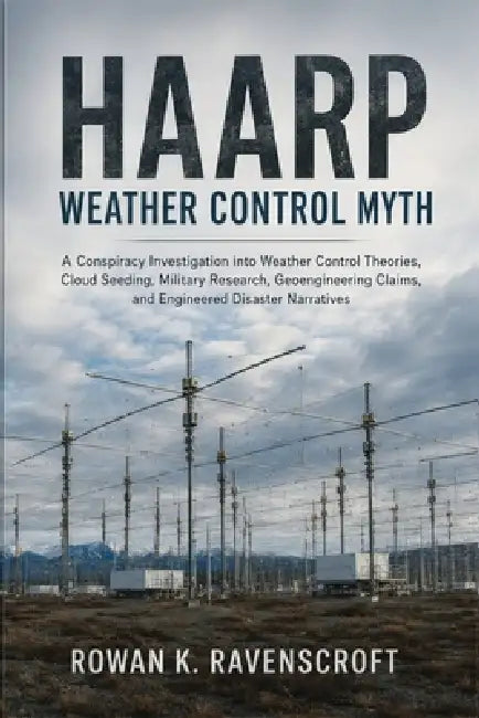 HAARP Weather Control Myth: A Conspiracy Investigation into Weather Control Theories, Cloud Seeding, Military Research, Geoengineering Claims, and Eng by Rowan K. Ravenscroft