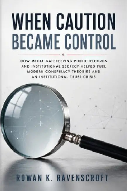 When Caution Became Control: How Media Gatekeeping Public Records and Institutional Secrecy Helped Fuel Modern Conspiracy Theories and an Institutiona by Rowan K. Ravenscroft