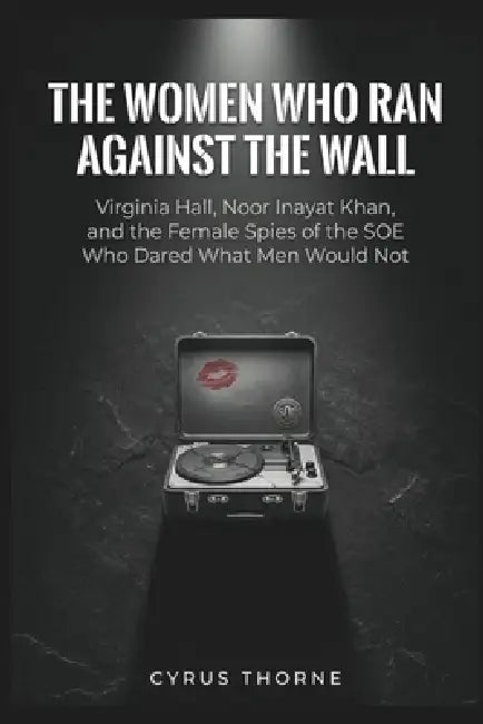The Women Who Ran Against the Wall: Virginia Hall, Noor Inayat Khan, and the Female Spies of the SOE Who Dared What Men Would Not by Cyrus Thorne