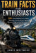 Train Facts for Enthusiasts: 500+ Fascinating Facts About Railways, Locomotives, Speed Records, Engineering Marvels, and Railroad History by James Whitmore