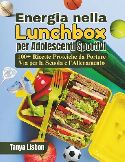 Energia nella Lunchbox per Adolescenti Sportivi: 100+ Ricette Proteiche da Portare Via per la Scuola e l'Allenamento by Tanya Lisbon