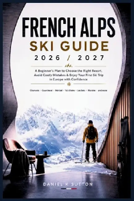 French Alps Ski Guide 2026/2027: A Beginner's Plan to Choose the Right Resort, Avoid Costly Mistakes & Enjoy Your First Ski Trip in Europe with Confid by Daniel K. Sutton