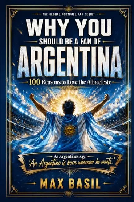Why You Should Be a Fan of Argentina: 100 Reasons to Love the Albiceleste by Max Basil