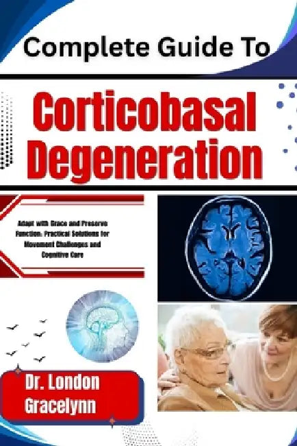 Complete Guide To Corticobasal Degeneration: Adapt with Grace and Preserve Function: Practical Solutions for Movement Challenges and Cognitive Care by London Gracelynn