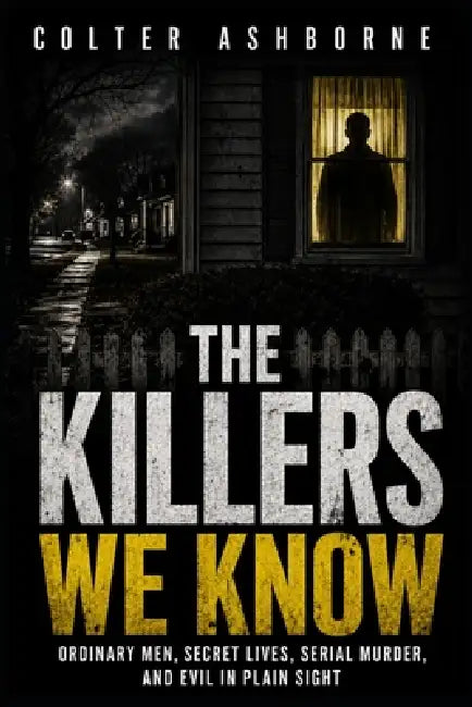 The Killers We Know: Ordinary Men, Secret Lives, Serial Murder, and Evil in Plain Sight by Colter Ashborne