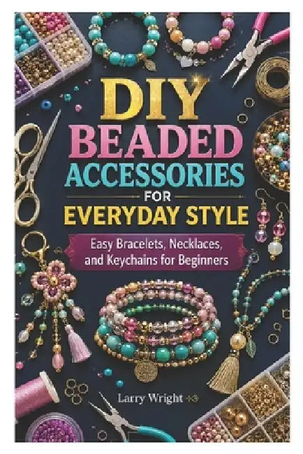 DIY Beaded Accessories for Everyday Style: Easy Bracelets, Necklaces, and Keychains for Beginners by Larry Wright