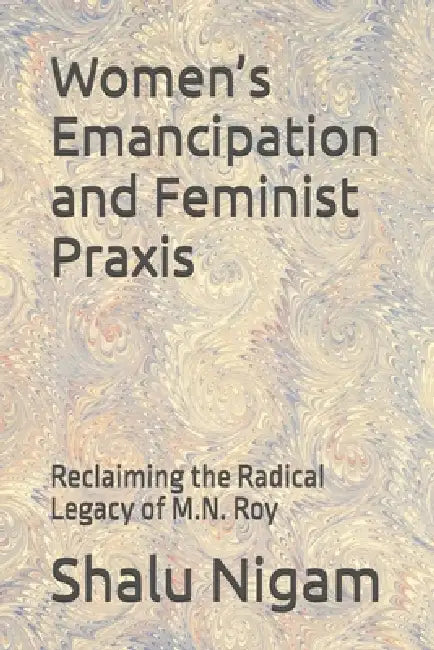 Women's Emancipation and Feminist Praxis: Reclaiming the Radical Legacy of M.N. Roy by Shalu Nigam