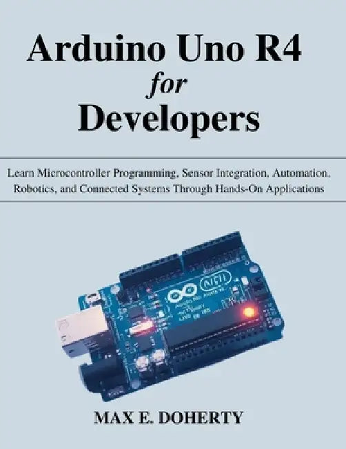 Arduino Uno R4 for Developers: Learn Microcontroller Programming, Sensor Integration, Automation, Robotics, and Connected Systems Through Hands-On App by Max E. Doherty