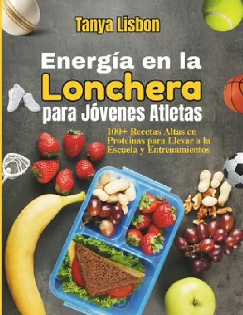 Energía en la Lonchera para Jóvenes Atletas: 100+ Recetas Altas en Proteínas para Llevar a la Escuela y Entrenamientos by Tanya Lisbon
