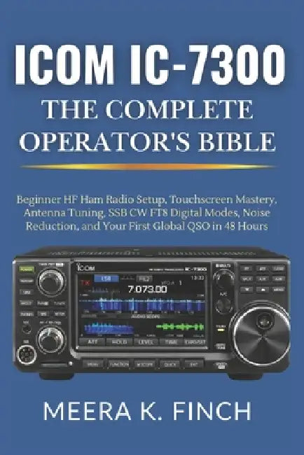 Icom IC-7300: The Complete Operator's Bible: Beginner HF Ham Radio Setup, Touchscreen Mastery, Antenna Tuning, SSB CW FT8 Digital Modes, Noise Reducti by Meera K. Finch