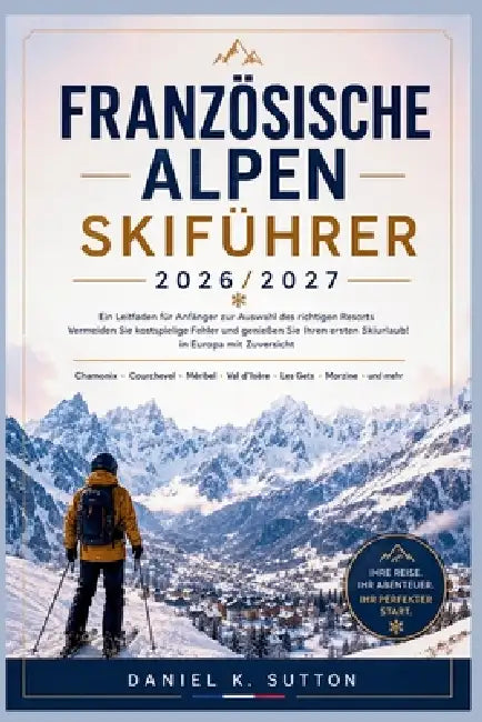 Französischen Alpen Skiführer 2026/2027: Ein Anfängerplan: So wählen Sie das richtige Skigebiet, vermeiden teure Fehler und genießen Ihren ersten Skiu by Daniel K. Sutton