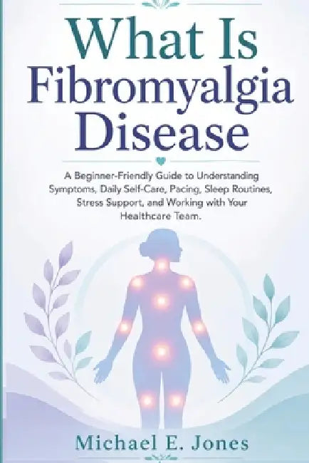 What Is Fibromyalgia Disease: A Beginner-Friendly Guide to Understanding Symptoms, Daily Self-Care, Pacing, Sleep Routines, Stress Support, and Workin by Michael E. Jones