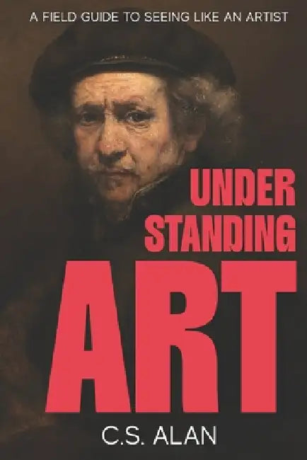 Understanding Art: A Field Guide to Seeing Like an Artist: Step Inside the Creative Mind and Discover What Makes Paintings Great by C. S. Alan