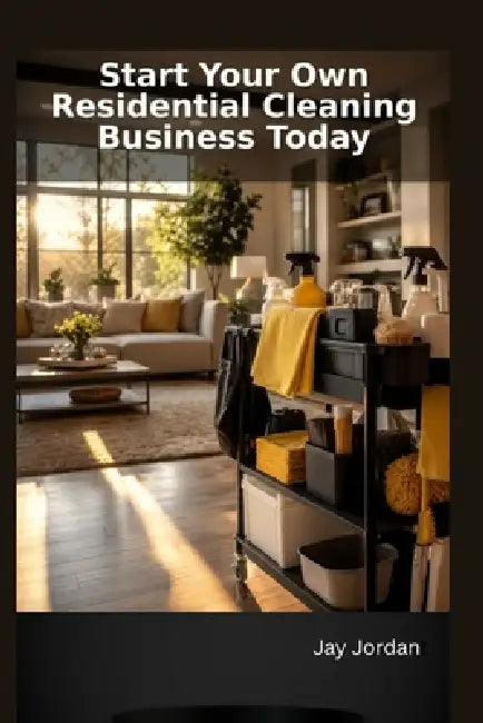 Start Your Own Residential Cleaning Business Today: A Step-by-Step Guide to Building Your Cleaning Empire by Jay Jordan