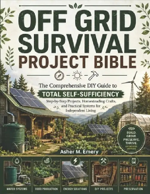 Off-Grid Survival Project Bible: The Comprehensive DIY Guide to Total Self-Sufficiency: Step-by-Step Projects, Homesteading Crafts, and Practical Syst by Asher M. Emery