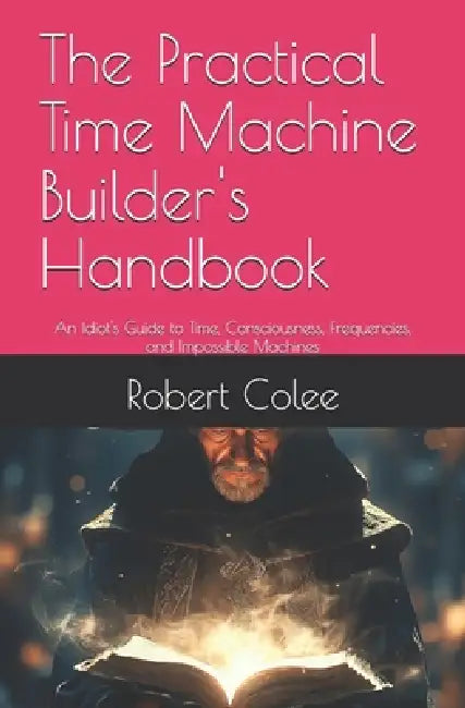 The Practical Time Machine Builder's Handbook: An Idiot's Guide to Time, Consciousness, Frequencies, and Impossible Machines by Robert Colee