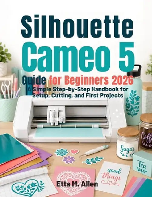 Silhouette Cameo 5 guide for beginners 2026: A Simple Step-by-Step Handbook for Setup, Cutting, and First Projects. by Etta M. Allen
