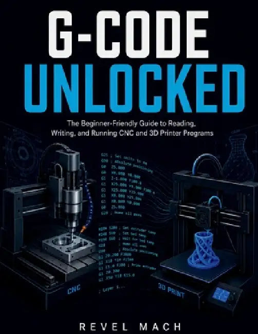 G-Code Unlocked: The Beginner-Friendly Guide to Reading, Writing, and Running CNC and 3D Printer Programs by Revel Mach