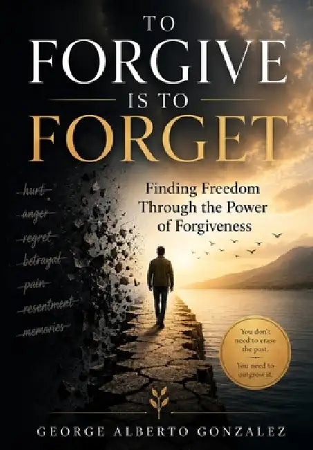 To Forgive Is to Forget: Finding Freedom Through the Power of Forgiveness by George Alberto Gonzalez