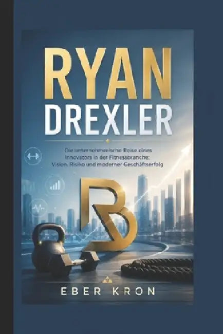 Ryan Drexler: Die unternehmerische Reise eines Innovators in der Fitnessbranche: Vision, Risiko und moderner Geschäftserfolg by Eber Kron