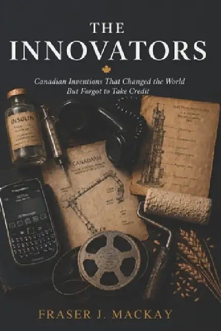 The Innovators: Canadian Inventions That Changed the World But Forgot to Take Credit by Fraser J. MacKay