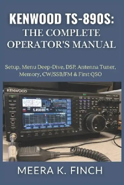Kenwood TS-890S: The Complete Operator's Manual: Setup, Menu Deep-Dive, DSP, Antenna Tuner, Memory, CW/SSB/FM & First QSO by Meera K. Finch