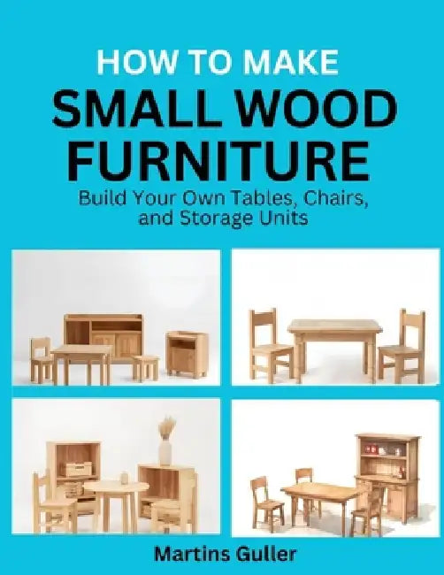 How to make Small Wood Furniture: Build Your Own Tables, Chairs, and Storage Units by Martins Guller