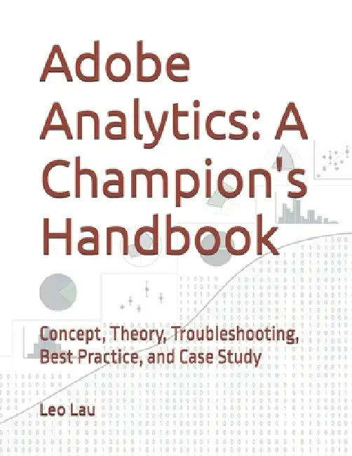 Adobe Analytics: A Champion's Handbook: Concept, Theory, Troubleshooting, Best Practice, and Case Study by Leo Lau