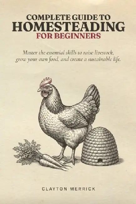 Complete Guide to Homesteading for Beginners: Master the Essential Skills to Raise Livestock, Grow Your Own Food, and Create a Sustainable Life by Clayton Merrick