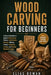 Wood Carving for Beginners: A Step-by-Step Guide to Beginner Wood Carving Patterns, Tool Kit Basics, Safe Cuts, Whittling Practice, Sharpening, Finish by Elias Rowan