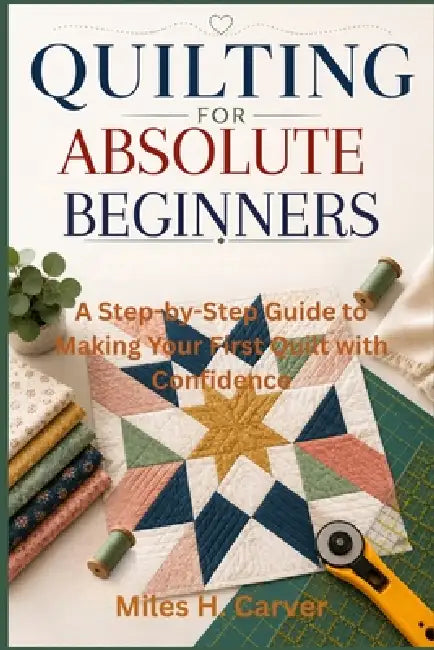 Quilting for Absolute Beginners: A Step-by-Step Guide to Making Your First Quilt with Confidence by Miles H. Carver