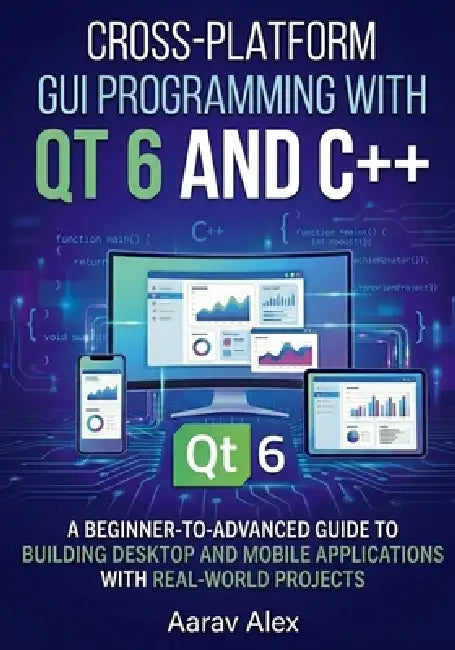 Cross-Platform GUI Programming with Qt 6 and C++: A Beginner-to-Advanced Guide to Building Desktop and Mobile Applications with Real-World Projects by Aarav Alex