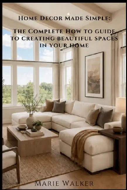 Home Decor Made Simple: The Complete How-to Guide to Creating Beautiful Spaces in Your Home by Marie Walker