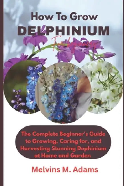 How to Grow Delphinium Flower for Beginners: The Ultimate Beginner's Guide to Growing, Caring for, and Harvesting Stunning Delphinium at Home and gard by Melvins M. Adams