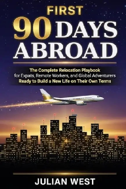 First 90 Days Abroad: The Complete Relocation Playbook for Expats, Remote Workers, and Global Adventurers Ready to Build a New Life on Their Own Terms by Julian West