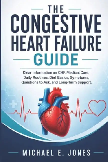 The Congestive Heart Failure Guide: Clear Information on CHF, Medical Care, Daily Routines, Diet Basics, Symptoms, Questions to Ask, and Long-Term Sup by Michael E. Jones