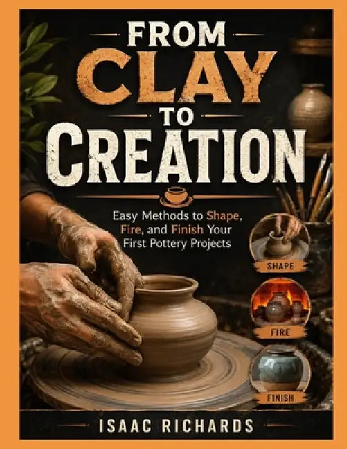 From Clay to Creation: Easy Methods to Shape, Fire, and Finish Your First Pottery Projects by Isaac Richards