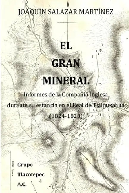 El Gran Mineral: Informes de la Compañía Inglesa durante su estancia en el Real de Tlalpuxahua (1824-1828) by Cornelia Holt, Joaquin Salazar Martinez