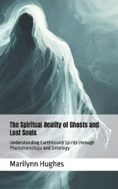 The Spiritual Reality of Ghosts and Lost Souls: Understanding Earthbound Spirits through Phenomenology and Ontology by Marilynn Hughes