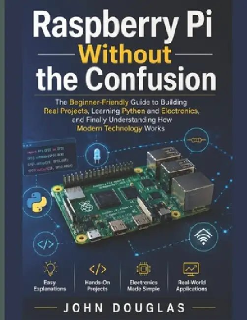 Raspberry Pi Without The Confusion: The Beginner-Friendly Guide to Building Real Projects, Learning Python and Electronics, and Finally Understanding by John Douglas