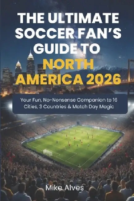 The Ultimate Soccer Fan's Guide to North America 2026: Your Fun, No-Nonsense Companion to 16 Cities, 3 Countries & Match Day Magic by Mike Alves