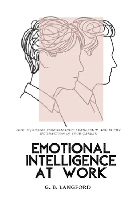 Emotional Intelligence at Work: How EQ Shapes Performance, Leadership, and Every Interaction in Your Career by G. B. Langford