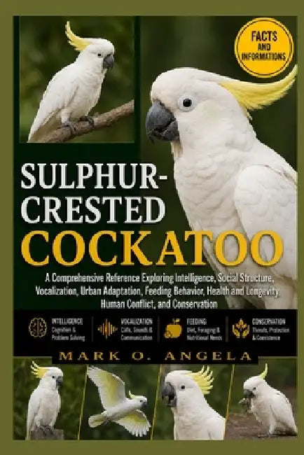 Sulphur-Crested Cockatoo: A Comprehensive Reference Exploring Intelligence, Social Structure, Vocalization, Urban Adaptation, Feeding Behavior, Health by Mark O. Angela