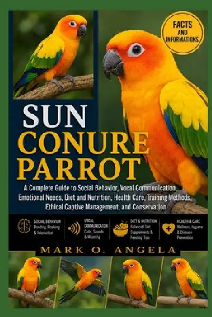 Sun Conure Parrot: A Complete Guide to Social Behavior, Vocal Communication, Emotional Needs, Diet and Nutrition, Health Care, Training Methods, Ethic by Mark O. Angela
