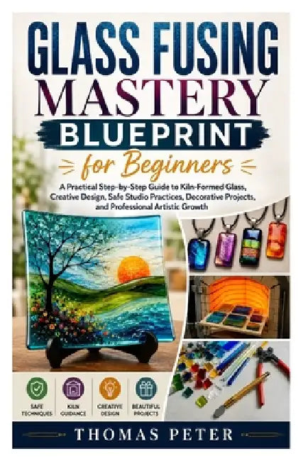 Glass Fusing Mastery Blueprint for Beginners: A Practical Step-by-Step Guide to Kiln-Formed Glass, Creative Design, Safe Studio Practices, Decorative by Thomas Peter