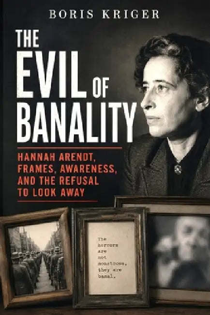 The Evil of Banality: Hannah Arendt, Frames, Awareness, and the Refusal to Look Away by Boris Kriger