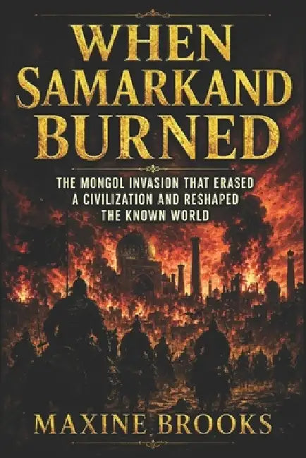 When Samarkand Burned: The Mongol Invasion That Erased a Civilization and Reshaped the Known World by Maxine Brooks