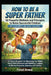 How To Be A Super Father: 50 Powerful Methods and Principles to Raise Successful Children (With Assessments and 30 Day Challenges): A Proven Blueprint by Faisal Anwar