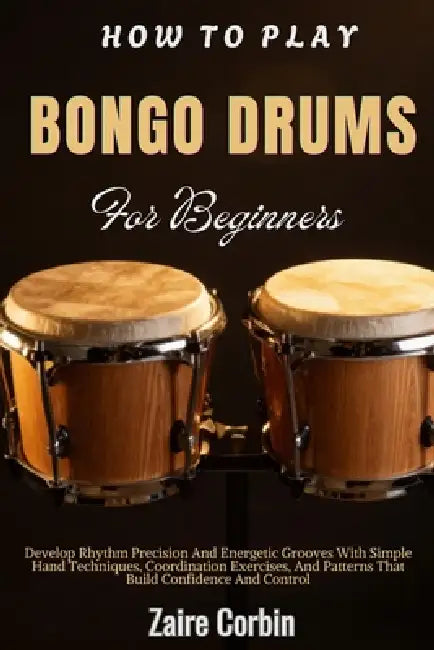How To Play Bongo Drums For Beginners: Develop Rhythm Precision And Energetic Grooves With Simple Hand Techniques, Coordination Exercises, And Pattern by Zaire Corbin
