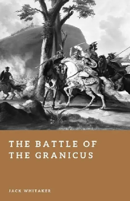 The Battle of the Granicus: Alexander the Great's First Victory Against Persia by Jack Whitaker